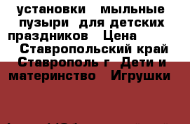 установки  “мыльные пузыри“ для детских праздников › Цена ­ 2 000 - Ставропольский край, Ставрополь г. Дети и материнство » Игрушки   